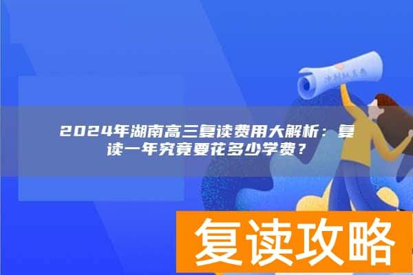 2024年湖南高三复读费用大解析：复读一年究竟要花多少学费？